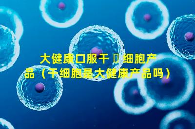 大健康口服干 ☘ 细胞产品（干细胞是大健康产品吗）